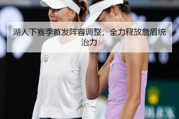 湖人下赛季首发阵容调整，全力释放詹眉统治力